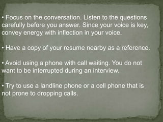 • Focus on the conversation. Listen to the questions
carefully before you answer. Since your voice is key,
convey energy with inflection in your voice.

• Have a copy of your resume nearby as a reference.

• Avoid using a phone with call waiting. You do not
want to be interrupted during an interview.

• Try to use a landline phone or a cell phone that is
not prone to dropping calls.
 
