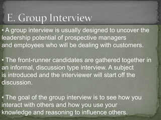 • A group interview is usually designed to uncover the
leadership potential of prospective managers
and employees who will be dealing with customers.

• The front-runner candidates are gathered together in
an informal, discussion type interview. A subject
is introduced and the interviewer will start off the
discussion.

• The goal of the group interview is to see how you
interact with others and how you use your
knowledge and reasoning to influence others.
 
