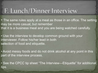 • The same rules apply at a meal as those in an office. The setting
may be more casual, but remember
that it is a business meal and you are being watched carefully.

• Use the interview to develop common ground with your
interviewer. Follow his/her lead in both
selection of food and etiquette.

• Avoid messy foods and do not drink alcohol at any point in this
part of the interview process.

• See the CPCC tip sheet “The Interview—Etiquette” for additional
tips.
 