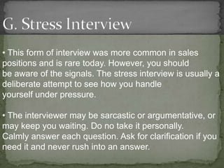 • This form of interview was more common in sales
positions and is rare today. However, you should
be aware of the signals. The stress interview is usually a
deliberate attempt to see how you handle
yourself under pressure.

• The interviewer may be sarcastic or argumentative, or
may keep you waiting. Do no take it personally.
Calmly answer each question. Ask for clarification if you
need it and never rush into an answer.
 