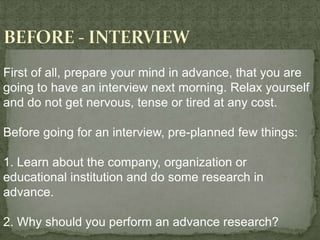First of all, prepare your mind in advance, that you are
going to have an interview next morning. Relax yourself
and do not get nervous, tense or tired at any cost.

Before going for an interview, pre-planned few things:

1. Learn about the company, organization or
educational institution and do some research in
advance.

2. Why should you perform an advance research?
 