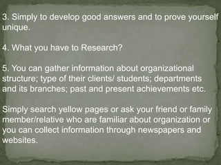 3. Simply to develop good answers and to prove yourself
unique.

4. What you have to Research?

5. You can gather information about organizational
structure; type of their clients/ students; departments
and its branches; past and present achievements etc.

Simply search yellow pages or ask your friend or family
member/relative who are familiar about organization or
you can collect information through newspapers and
websites.
 