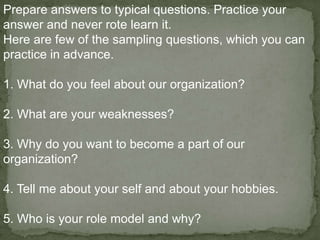 Prepare answers to typical questions. Practice your
answer and never rote learn it.
Here are few of the sampling questions, which you can
practice in advance.

1. What do you feel about our organization?

2. What are your weaknesses?

3. Why do you want to become a part of our
organization?

4. Tell me about your self and about your hobbies.

5. Who is your role model and why?
 