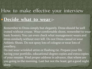  Decide what to wear :-

 Remember to Dress simply but elegantly. Dress should be well
 ironed without crease. Wear comfortable shoes. remember to wear
 basic hosiery. You can even check what management wears and
 dress similarly without over kill. Do not Dress casual or wear
 Athletic Shoes. Do not spray lots of cologne or wear lots of
 jewellery.
 Do not wear wrinkled attire or flashing tie. Prepare your file
 having your portfolio, educational degree copies and extra copies
 of your resume. Find proper address in advance, that where are
 you going in the morning. Last but not the least; get a good night
 sleep.
 