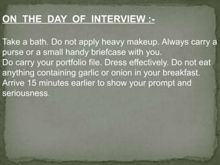 ON THE DAY OF INTERVIEW :-

Take a bath. Do not apply heavy makeup. Always carry a
purse or a small handy briefcase with you.
Do carry your portfolio file. Dress effectively. Do not eat
anything containing garlic or onion in your breakfast.
Arrive 15 minutes earlier to show your prompt and
seriousness.
 