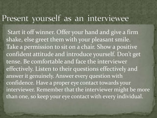 Start it off winner. Offer your hand and give a firm
shake, else greet them with your pleasant smile.
Take a permission to sit on a chair. Show a positive
confident attitude and introduce yourself. Don’t get
tense. Be comfortable and face the interviewer
effectively. Listen to their questions effectively and
answer it genuinely. Answer every question with
confidence. Have a proper eye contact towards your
interviewer. Remember that the interviewer might be more
than one, so keep your eye contact with every individual.
 