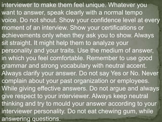interviewer to make them feel unique. Whatever you
want to answer, speak clearly with a normal tempo
voice. Do not shout. Show your confidence level at every
moment of an interview. Show your certifications or
achievements only when they ask you to show. Always
sit straight. It might help them to analyze your
personality and your traits. Use the medium of answer,
in which you feel comfortable. Remember to use good
grammar and strong vocabulary with neutral accent.
Always clarify your answer. Do not say Yes or No. Never
complain about your past organization or employees.
While giving effective answers. Do not argue and always
give respect to your interviewer. Always keep neutral
thinking and try to mould your answer according to your
interviewer personality. Do not eat chewing gum, while
answering questions.
 