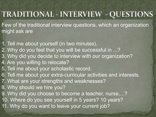 Few of the traditional interview questions, which an organization
might ask are

1. Tell me about yourself (in two minutes).
2. Why do you feel that you will be successful in ...?
3. Why did you decide to interview with our organization?
4. Are you willing to relocate?
5. Tell me about your scholastic record.
6. Tell me about your extra-curricular activities and interests.
7. What are your strengths and weaknesses?
8. Why should we hire you?
9. Why did you choose to become a teacher, nurse,...?
10. Where do you see yourself in 5 years? 10 years?
11. Why do you want to leave your current job?
 