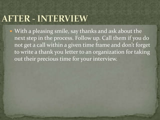  With a pleasing smile, say thanks and ask about the
 next step in the process. Follow up. Call them if you do
 not get a call within a given time frame and don’t forget
 to write a thank you letter to an organization for taking
 out their precious time for your interview.
 