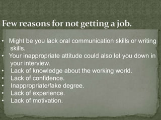 • Might be you lack oral communication skills or writing
  skills.
• Your inappropriate attitude could also let you down in
  your interview.
• Lack of knowledge about the working world.
• Lack of confidence.
• Inappropriate/fake degree.
• Lack of experience.
• Lack of motivation.
 