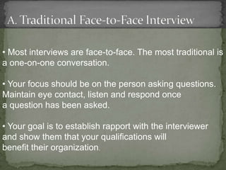 • Most interviews are face-to-face. The most traditional is
a one-on-one conversation.

• Your focus should be on the person asking questions.
Maintain eye contact, listen and respond once
a question has been asked.

• Your goal is to establish rapport with the interviewer
and show them that your qualifications will
benefit their organization.
 