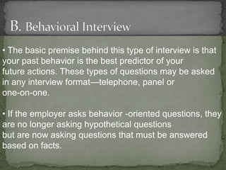 • The basic premise behind this type of interview is that
your past behavior is the best predictor of your
future actions. These types of questions may be asked
in any interview format—telephone, panel or
one-on-one.

• If the employer asks behavior -oriented questions, they
are no longer asking hypothetical questions
but are now asking questions that must be answered
based on facts.
 