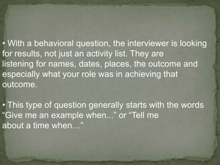 • With a behavioral question, the interviewer is looking
for results, not just an activity list. They are
listening for names, dates, places, the outcome and
especially what your role was in achieving that
outcome.

• This type of question generally starts with the words
“Give me an example when...” or “Tell me
about a time when…”
 