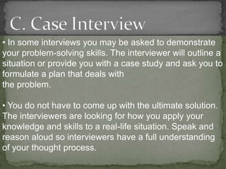• In some interviews you may be asked to demonstrate
your problem-solving skills. The interviewer will outline a
situation or provide you with a case study and ask you to
formulate a plan that deals with
the problem.

• You do not have to come up with the ultimate solution.
The interviewers are looking for how you apply your
knowledge and skills to a real-life situation. Speak and
reason aloud so interviewers have a full understanding
of your thought process.
 