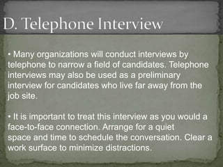 • Many organizations will conduct interviews by
telephone to narrow a field of candidates. Telephone
interviews may also be used as a preliminary
interview for candidates who live far away from the
job site.

• It is important to treat this interview as you would a
face-to-face connection. Arrange for a quiet
space and time to schedule the conversation. Clear a
work surface to minimize distractions.
 