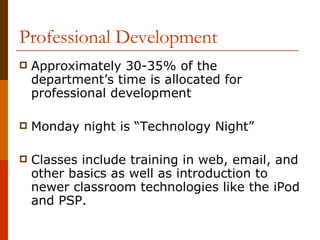 Professional Development Approximately 30-35% of the department’s time is allocated for professional development Monday night is “Technology Night” Classes include training in web, email, and other basics as well as introduction to newer classroom technologies like the iPod and PSP. 