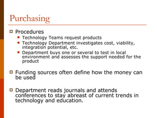 Purchasing Procedures Technology Teams request products Technology Department investigates cost, viability, integration potential, etc. Department buys one or several to test in local environment and assesses the support needed for the product Funding sources often define how the money can be used Department reads journals and attends conferences to stay abreast of current trends in technology and education. 