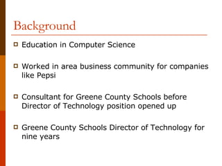 Background Education in Computer Science Worked in area business community for companies like Pepsi Consultant for Greene County Schools before Director of Technology position opened up Greene County Schools Director of Technology for nine years 