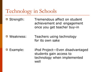 Technology in Schools Strength: Tremendous affect on student  achievement and  engagement  once you get teacher buy-in Weakness: Teachers using technology  for its own sake Example: iPod Project—Even disadvantaged  students gain access to technology when implemented well 