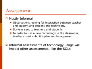 Assessment Mostly Informal Observations looking for interaction between teacher and student and student and technology Surveys sent to teachers and students In order to use a new technology in the classroom, teachers must submit a plan and be approved. Informal assessments of technology usage will impact other assessments, like the SOLs 