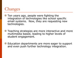 Changes Ten years ago, people were fighting the integration of technologies like school specific email systems.  Now, they are requesting new technologies. Teaching strategies are more interactive and more multimedia based, leading to higher levels of student engagement. Education departments are more eager to support and even push further technology integration. 