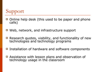 Support Online help desk (this used to be paper and phone calls) Web, network, and infrastructure support Research quotes, viability, and functionality of new technologies and technology programs Installation of hardware and software components Assistance with lesson plans and observation of technology usage in the classroom 