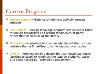 Current Programs Explore learning —Science simulations actively engage students. iPod  Project —Foreign language program lets students listen to foreign broadcasts and record themselves at home rather than in class or at the library. Mimio  Board —Wireless interactive whiteboard that is more portable than a SmartBoard, so no tripping over cables. Kindles —Wireless reading device that can download books (textbooks soon) to minimize the load on students’ backs.  Still being tested by Technology Department. 