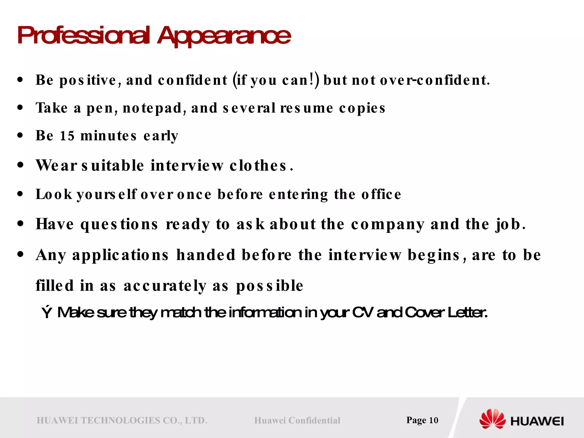 Professional Appearance Be positive, and confident (if you can!) but not over-confident.  Take a pen, notepad, and several resume copies  Be 15 minutes early  Wear suitable interview clothes.   Look yourself over once before entering the office Have questions ready to ask about the company and the job.  Any applications handed before the interview begins, are to be filled in as accurately as possible Make sure they match the information in your CV and Cover Letter.  