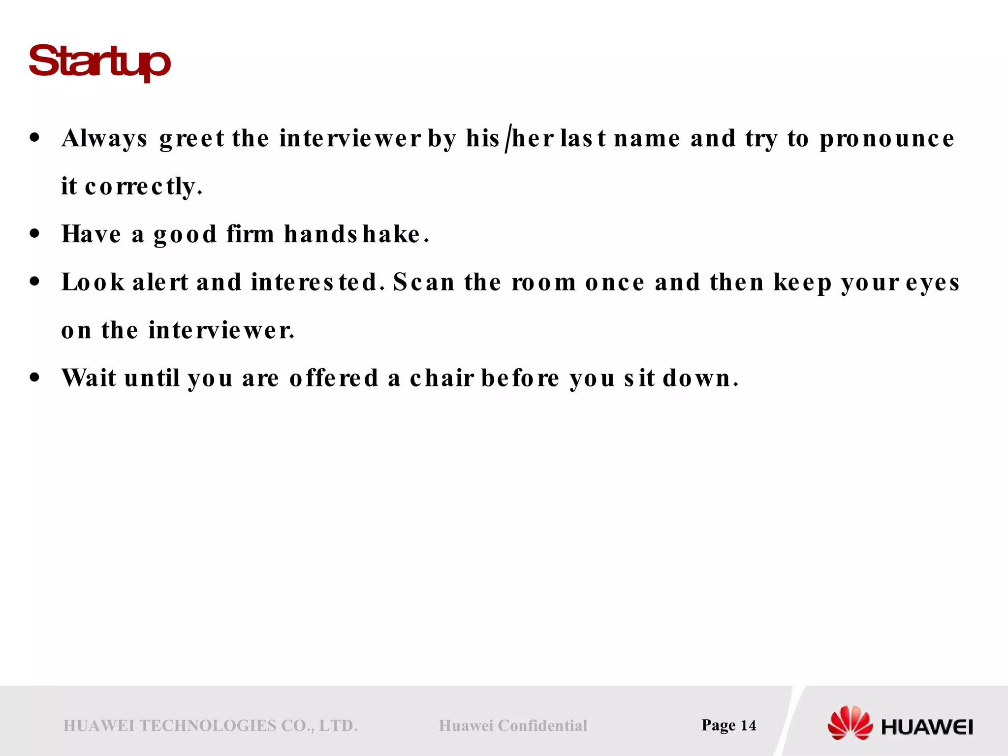 Startup Always greet the interviewer by his/her last name and try to pronounce it correctly.  Have a good firm handshake.  Look alert and interested. Scan the room once and then keep your eyes on the interviewer.  Wait until you are offered a chair before you sit down.  