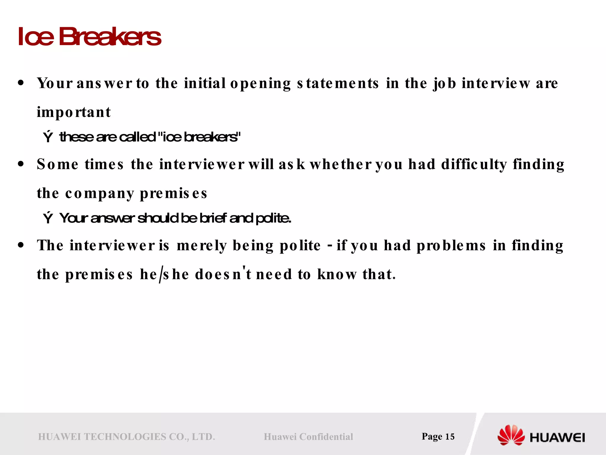 Ice Breakers Your answer to the initial opening statements in the job interview are important these are called &quot;ice breakers&quot;  Some times the interviewer will ask whether you had difficulty finding the company premises Your answer should be brief and polite. The interviewer is merely being polite - if you had problems in finding the premises he/she doesn't need to know that. 