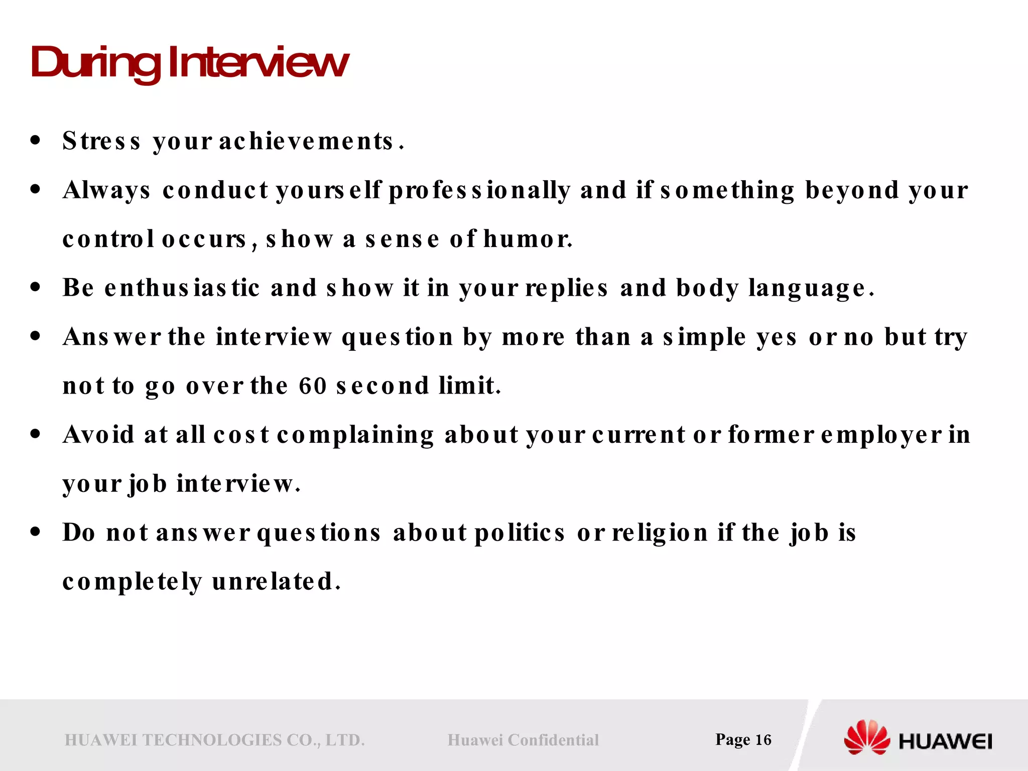 During Interview Stress your achievements.  Always conduct yourself professionally and if something beyond your control occurs, show a sense of humor.  Be enthusiastic and show it in your replies and body language.  Answer the interview question by more than a simple yes or no but try not to go over the 60 second limit.  Avoid at all cost complaining about your current or former employer in your job interview.  Do not answer questions about politics or religion if the job is completely unrelated.  