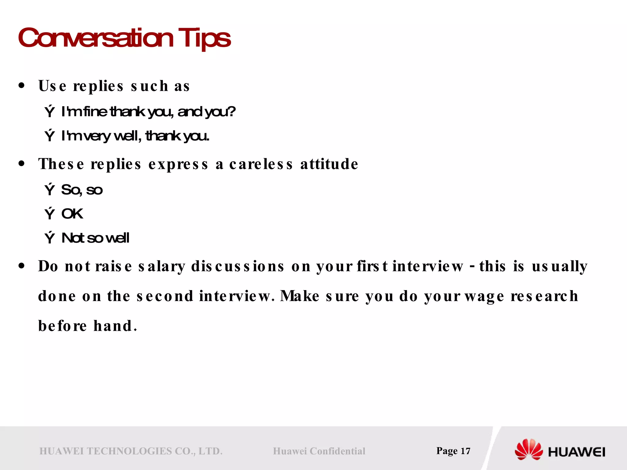 Conversation Tips Use replies such as I'm fine thank you, and you?  I'm very well, thank you.  These replies express a careless attitude So, so  OK  Not so well  Do not raise salary discussions on your first interview - this is usually done on the second interview. Make sure you do your wage research before hand. 