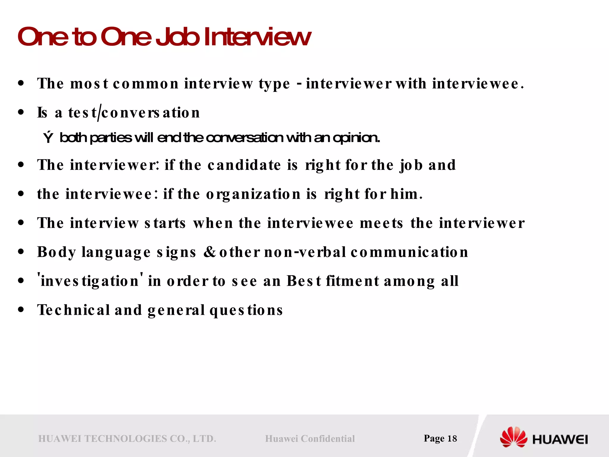 One to One Job Interview The most common interview type - interviewer with interviewee.  Is a test/conversation both parties will end the conversation with an opinion.  The interviewer: if the candidate is right for the job and  the interviewee: if the organization is right for him. The interview starts when the interviewee meets the interviewer Body language signs & other non-verbal communication 'investigation' in order to see an Best fitment among all Technical and general questions 