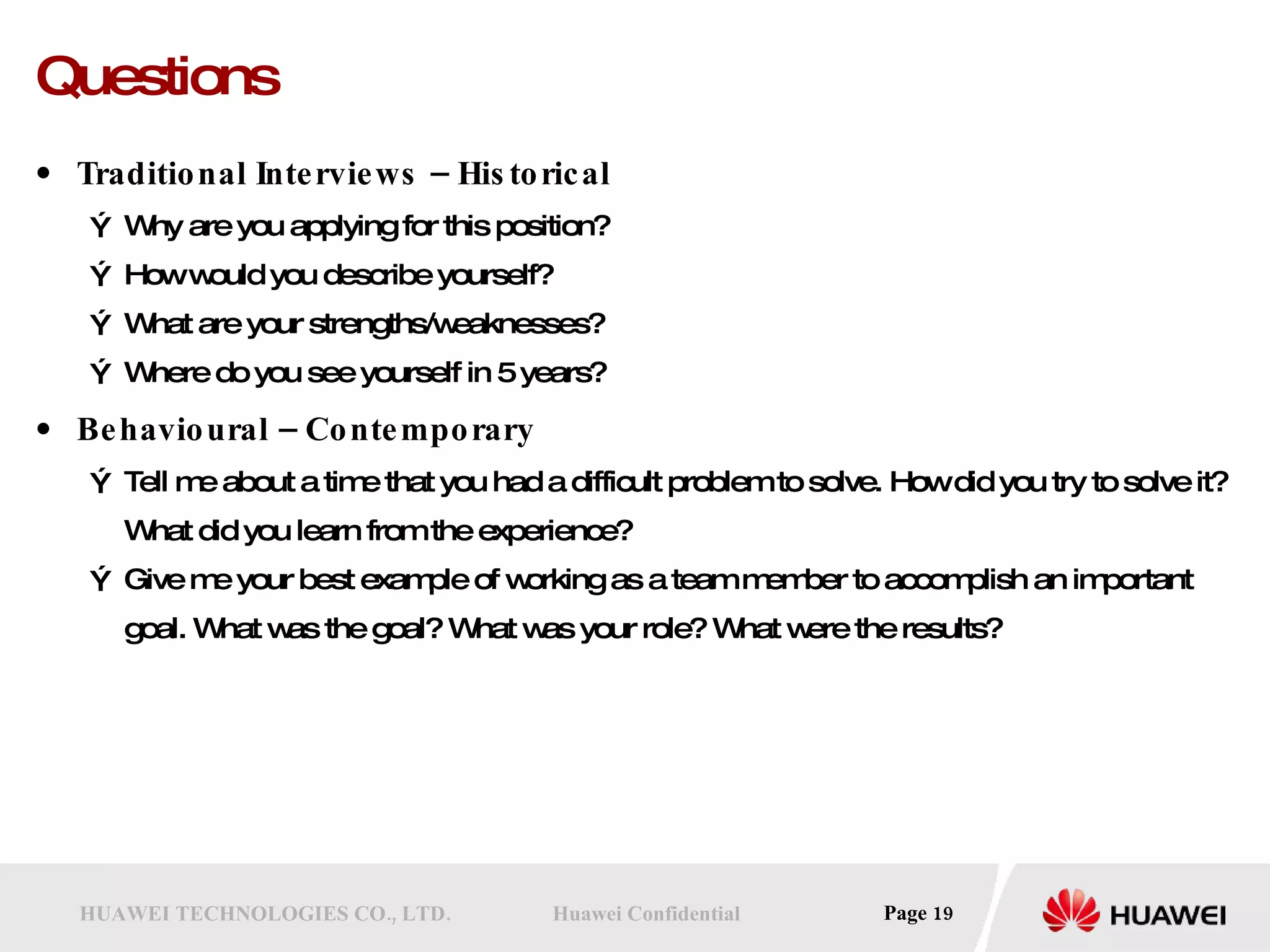 Questions Traditional Interviews – Historical Why are you applying for this position? How would you describe yourself? What are your strengths/weaknesses? Where do you see yourself in 5 years? Behavioural – Contemporary Tell me about a time that you had a difficult problem to solve. How did you try to solve it? What did you learn from the experience? Give me your best example of working as a team member to accomplish an important goal. What was the goal? What was your role? What were the results? 