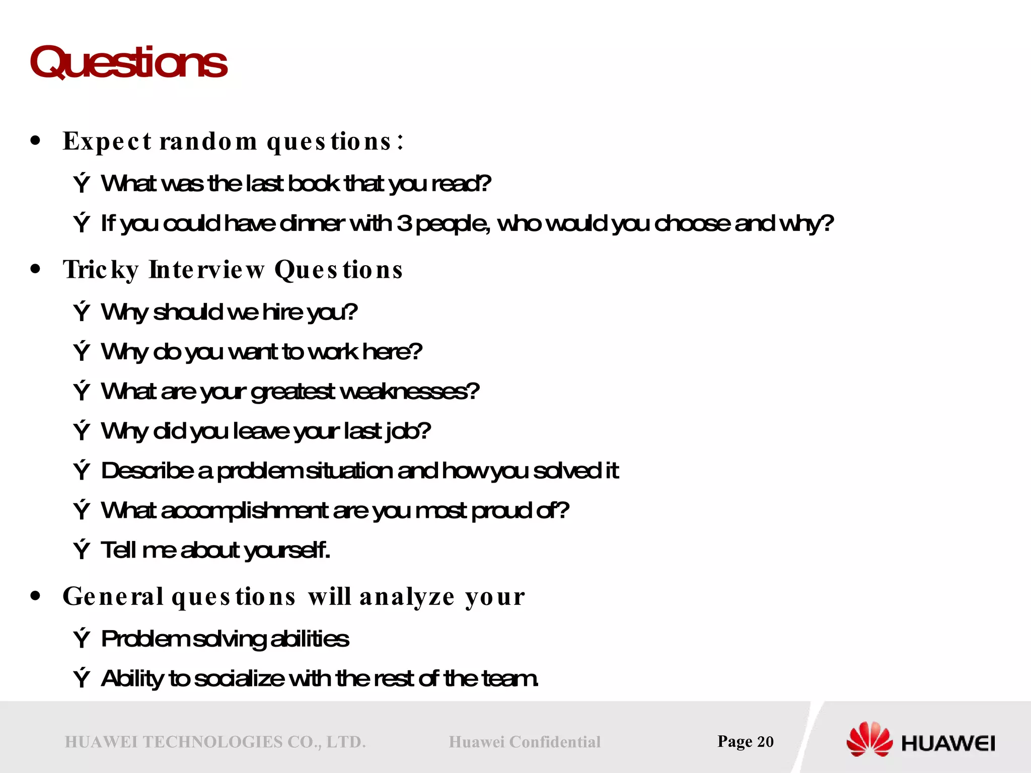 Questions Expect random questions: What was the last book that you read? If you could have dinner with 3 people, who would you choose and why? Tricky Interview Questions Why should we hire you?  Why do you want to work here?  What are your greatest weaknesses?  Why did you leave your last job?  Describe a problem situation and how you solved it  What accomplishment are you most proud of?  Tell me about yourself.  General questions will analyze your Problem solving abilities Ability to socialize with the rest of the team. 