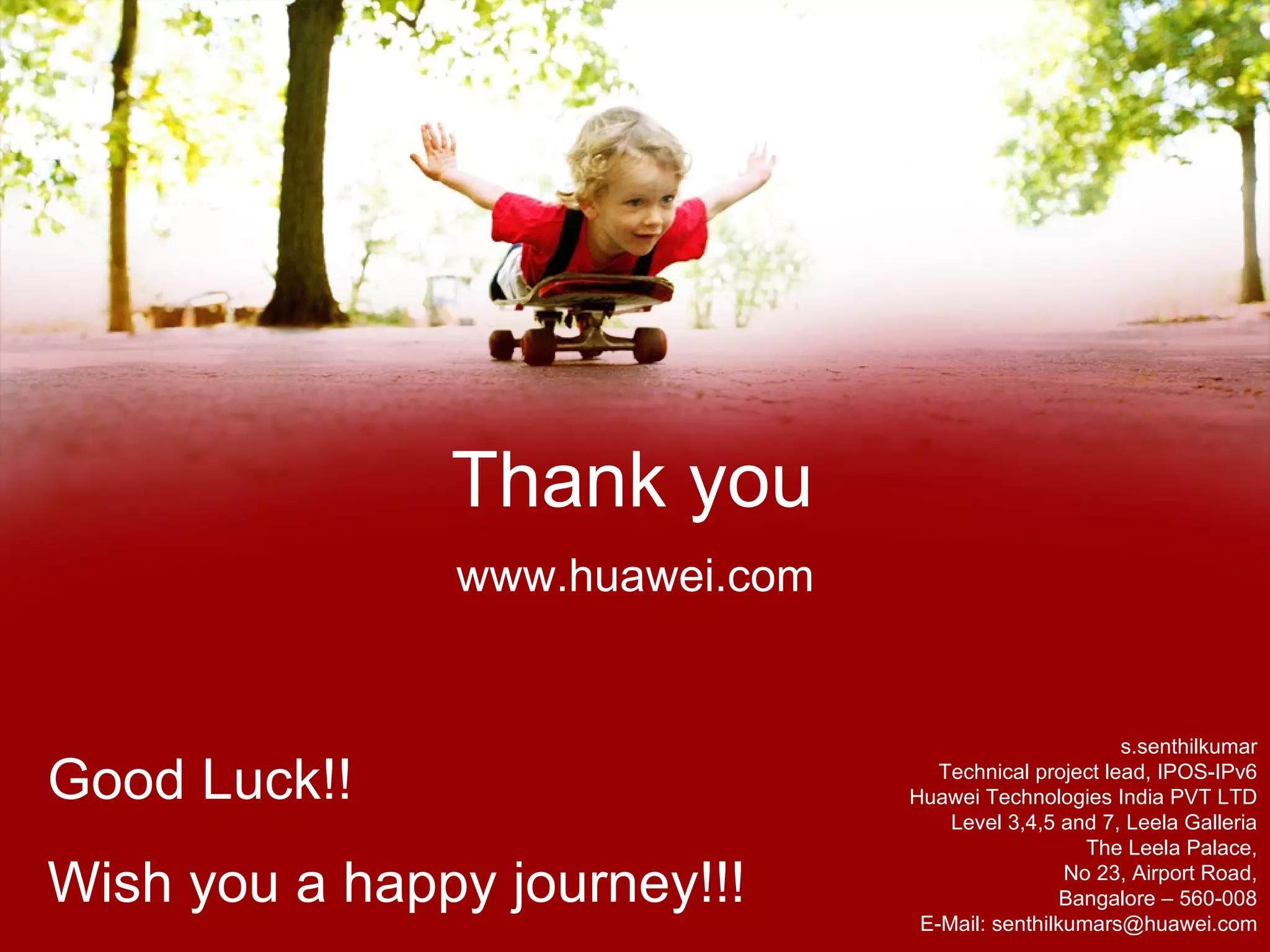 s.senthilkumar Technical project lead, IPOS-IPv6 Huawei Technologies India PVT LTD Level 3,4,5 and 7, Leela Galleria The Leela Palace, No 23, Airport Road, Bangalore – 560-008 E-Mail: senthilkumars@huawei.com Good Luck!! Wish you a happy journey!!! 