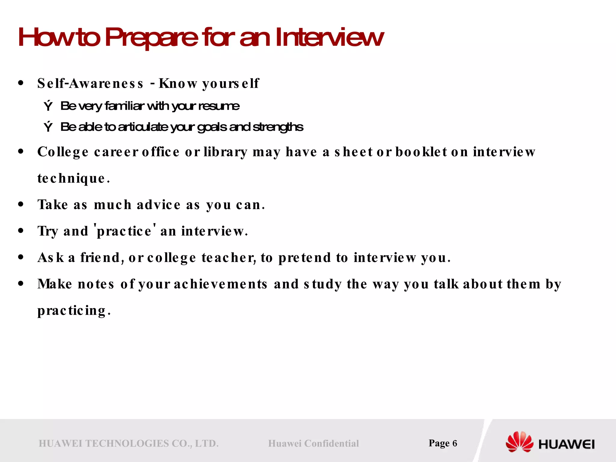 How to Prepare for an Interview Self-Awareness - Know yourself  Be very familiar with your resume Be able to articulate your goals and strengths College career office or library may have a sheet or booklet on interview technique.  Take as much advice as you can.  Try and 'practice' an interview.  Ask a friend, or college teacher, to pretend to interview you.  Make notes of your achievements and study the way you talk about them by practicing. 