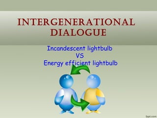 IntergeneratIonal
     DIalogue
    Incandescent lightbulb
              VS
   Energy efficient lightbulb
 