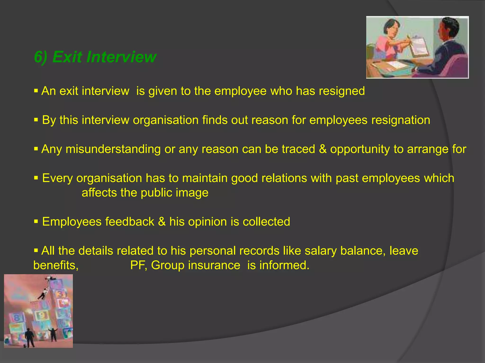 6) Exit Interview

 An exit interview is given to the employee who has resigned

 By this interview organisation finds out reason for employees resignation

 Any misunderstanding or any reason can be traced & opportunity to arrange for

 Every organisation has to maintain good relations with past employees which
         affects the public image

 Employees feedback & his opinion is collected

 All the details related to his personal records like salary balance, leave
benefits,            PF, Group insurance is informed.
 