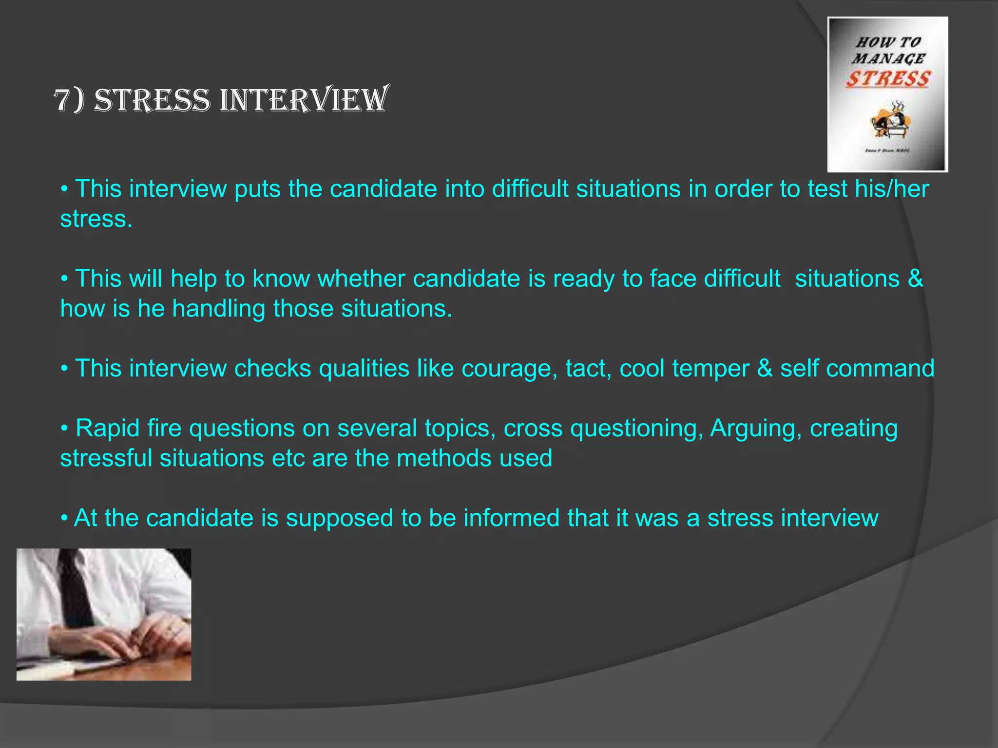 7) Stress Interview

• This interview puts the candidate into difficult situations in order to test his/her
stress.

• This will help to know whether candidate is ready to face difficult situations &
how is he handling those situations.

• This interview checks qualities like courage, tact, cool temper & self command

• Rapid fire questions on several topics, cross questioning, Arguing, creating
stressful situations etc are the methods used

• At the candidate is supposed to be informed that it was a stress interview
 