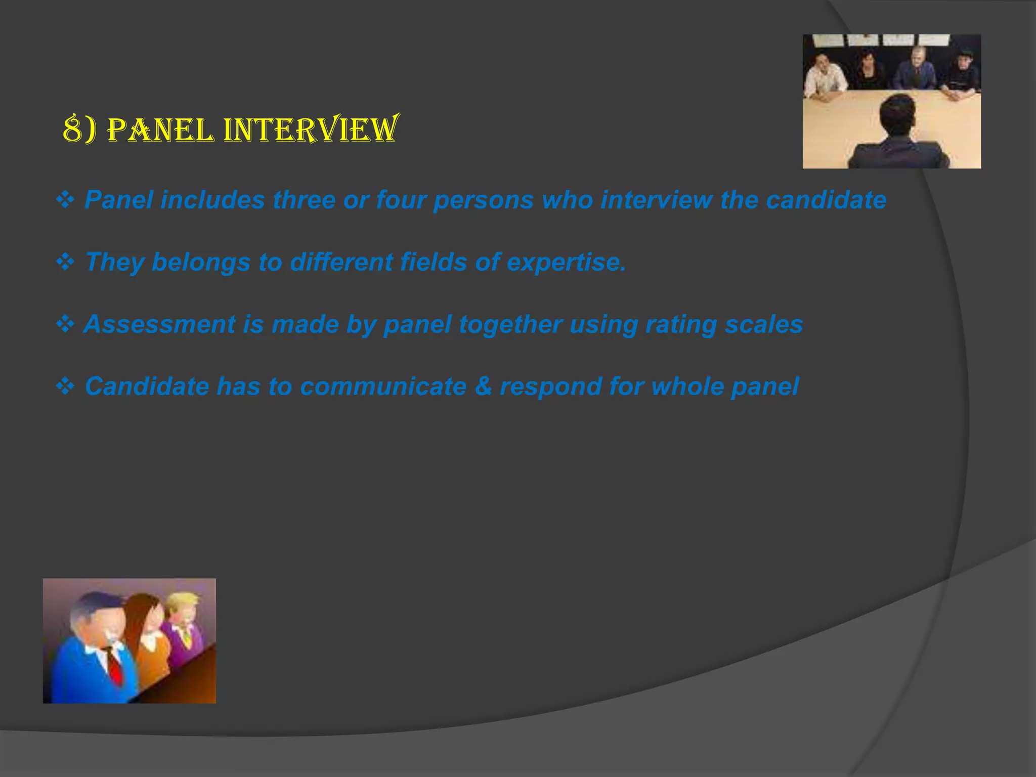 8) Panel Interview
 Panel includes three or four persons who interview the candidate

 They belongs to different fields of expertise.

 Assessment is made by panel together using rating scales

 Candidate has to communicate & respond for whole panel
 