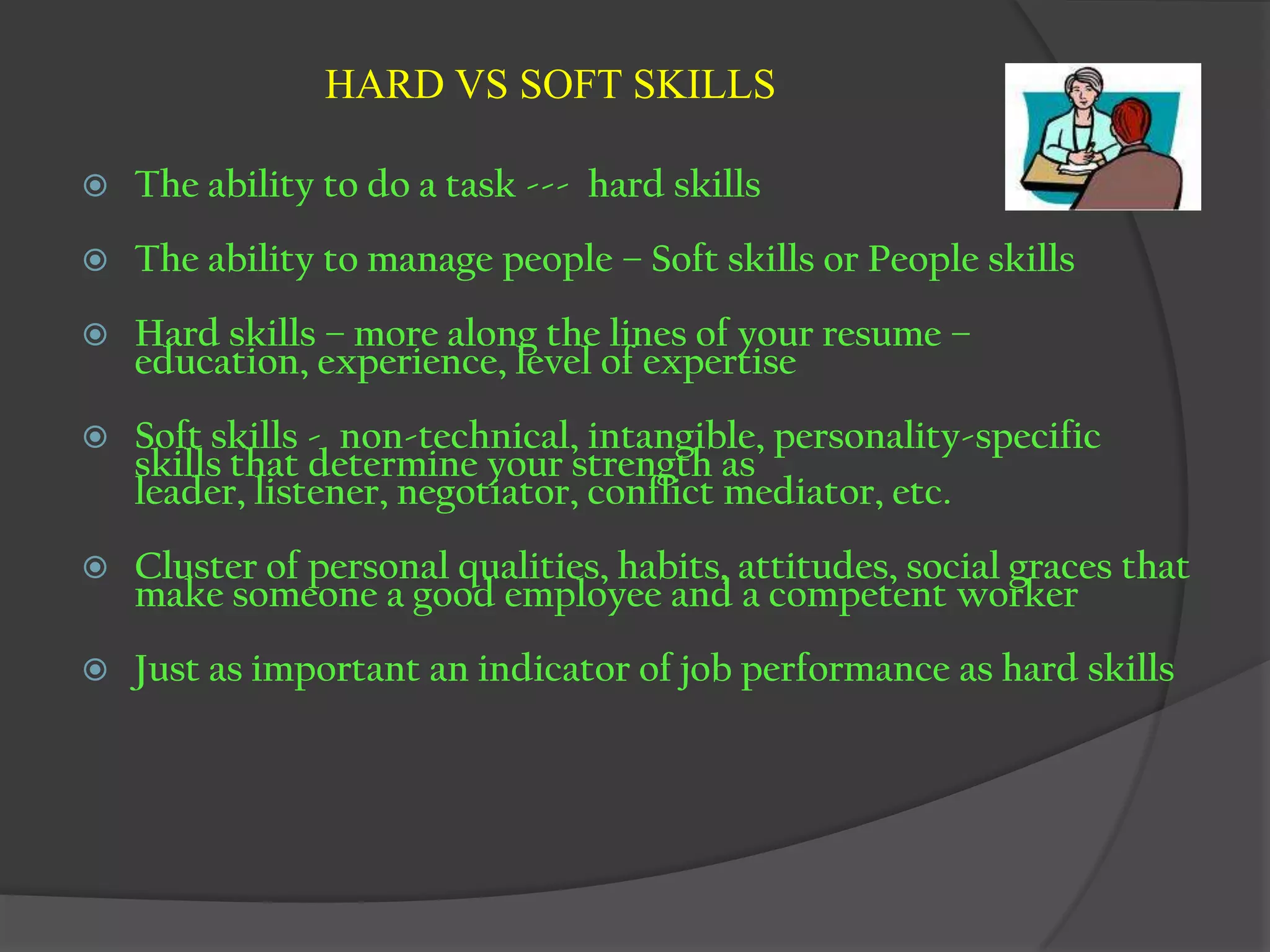 HARD VS SOFT SKILLS

   The ability to do a task --- hard skills
   The ability to manage people – Soft skills or People skills
   Hard skills – more along the lines of your resume –
    education, experience, level of expertise
   Soft skills - non-technical, intangible, personality-specific
    skills that determine your strength as
    leader, listener, negotiator, conflict mediator, etc.
   Cluster of personal qualities, habits, attitudes, social graces that
    make someone a good employee and a competent worker
   Just as important an indicator of job performance as hard skills
 