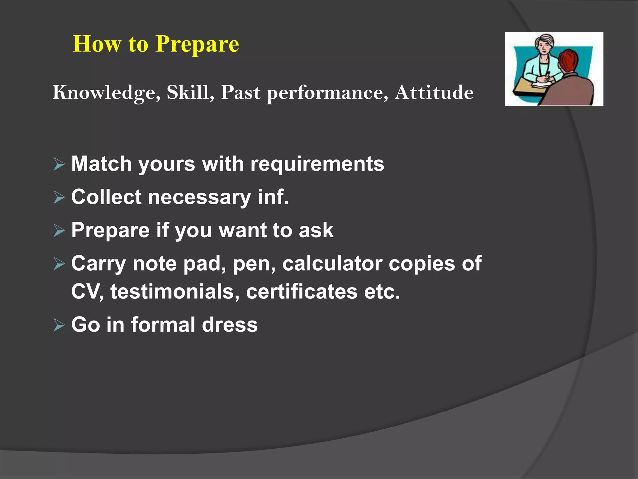 How to Prepare
Knowledge, Skill, Past performance, Attitude


 Match yours with requirements
 Collect necessary inf.
 Prepare if you want to ask
 Carry note pad, pen, calculator copies of
 CV, testimonials, certificates etc.
 Go in formal dress
 