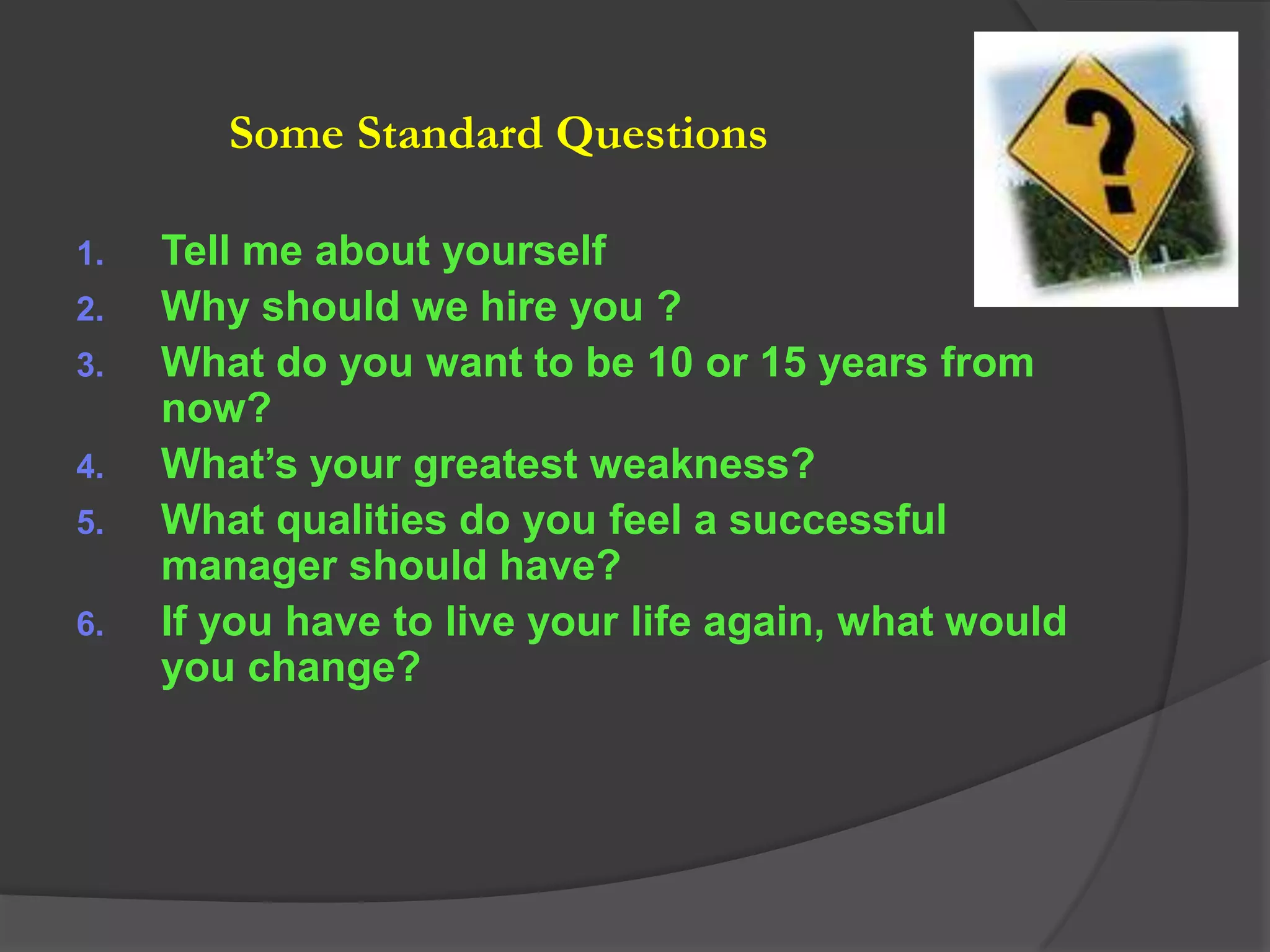 Some Standard Questions

1.   Tell me about yourself
2.   Why should we hire you ?
3.   What do you want to be 10 or 15 years from
     now?
4.   What’s your greatest weakness?
5.   What qualities do you feel a successful
     manager should have?
6.   If you have to live your life again, what would
     you change?
 