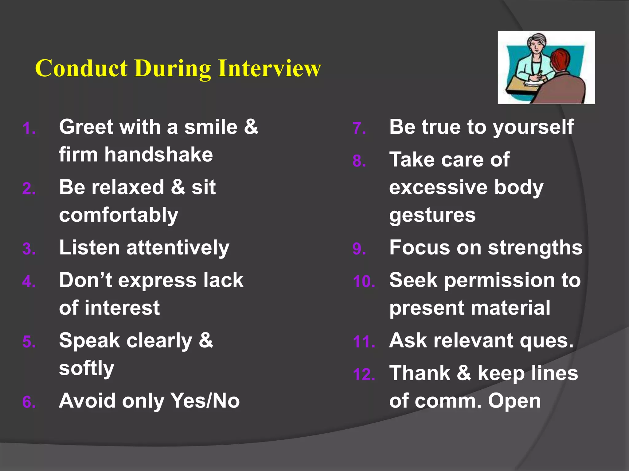 Conduct During Interview

1.   Greet with a smile &   7.    Be true to yourself
     firm handshake         8.    Take care of
2.   Be relaxed & sit             excessive body
     comfortably                  gestures
3.   Listen attentively     9.    Focus on strengths
4.   Don’t express lack     10.   Seek permission to
     of interest                  present material
5.   Speak clearly &        11.   Ask relevant ques.
     softly                 12.   Thank & keep lines
6.   Avoid only Yes/No            of comm. Open
 