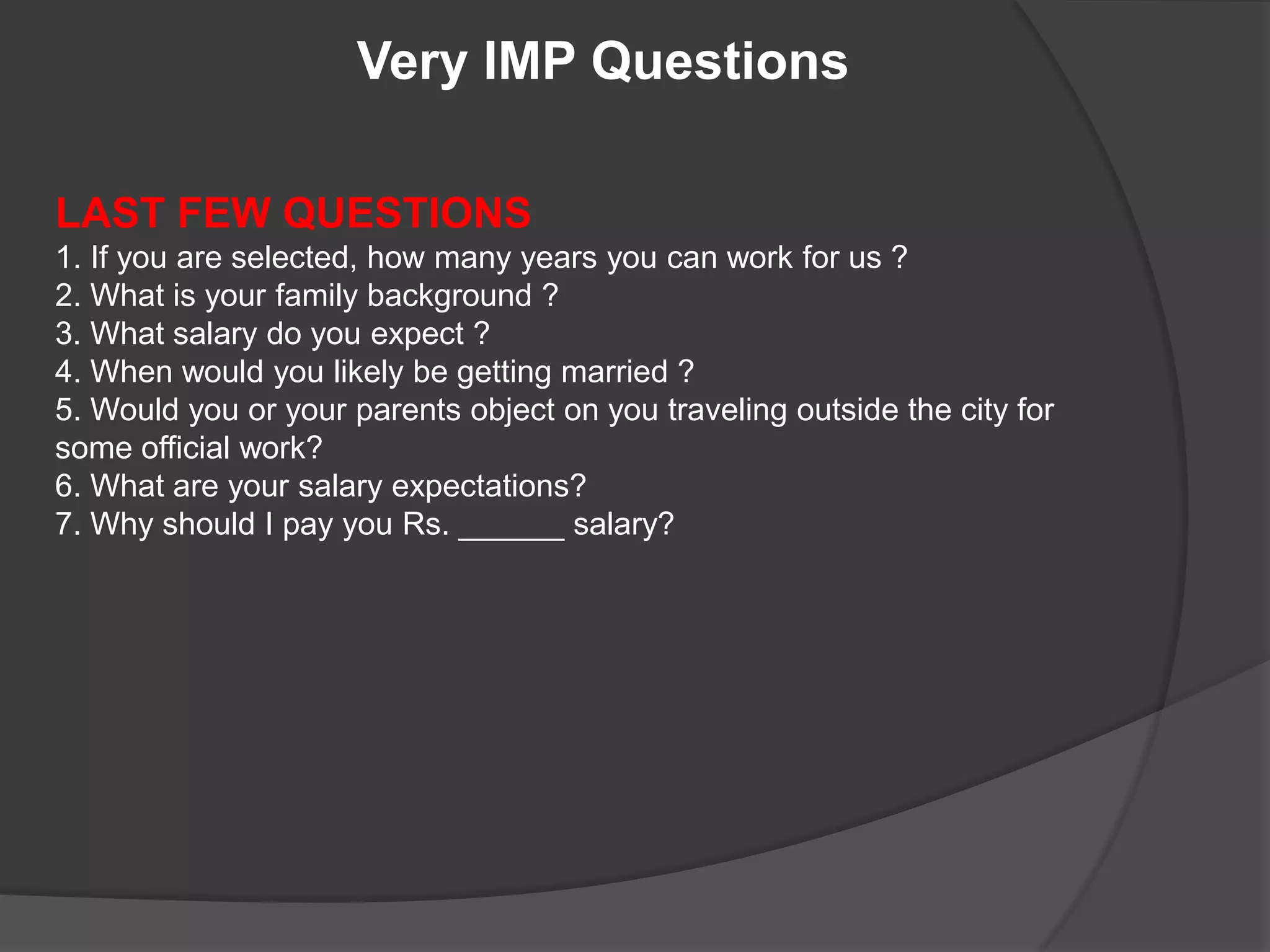 Very IMP Questions

LAST FEW QUESTIONS
1. If you are selected, how many years you can work for us ?
2. What is your family background ?
3. What salary do you expect ?
4. When would you likely be getting married ?
5. Would you or your parents object on you traveling outside the city for
some official work?
6. What are your salary expectations?
7. Why should I pay you Rs. ______ salary?
 