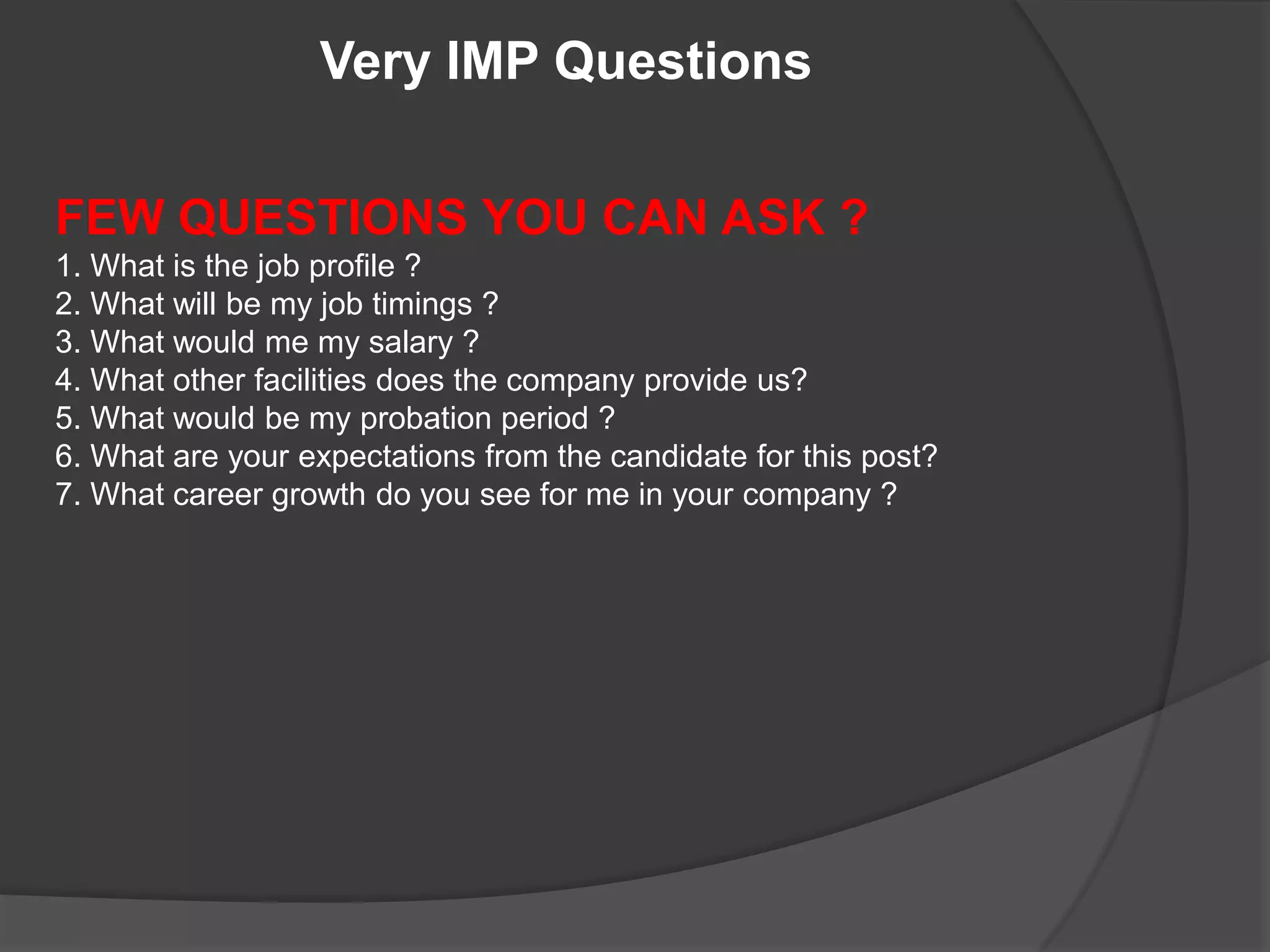 Very IMP Questions

FEW QUESTIONS YOU CAN ASK ?
1. What is the job profile ?
2. What will be my job timings ?
3. What would me my salary ?
4. What other facilities does the company provide us?
5. What would be my probation period ?
6. What are your expectations from the candidate for this post?
7. What career growth do you see for me in your company ?
 