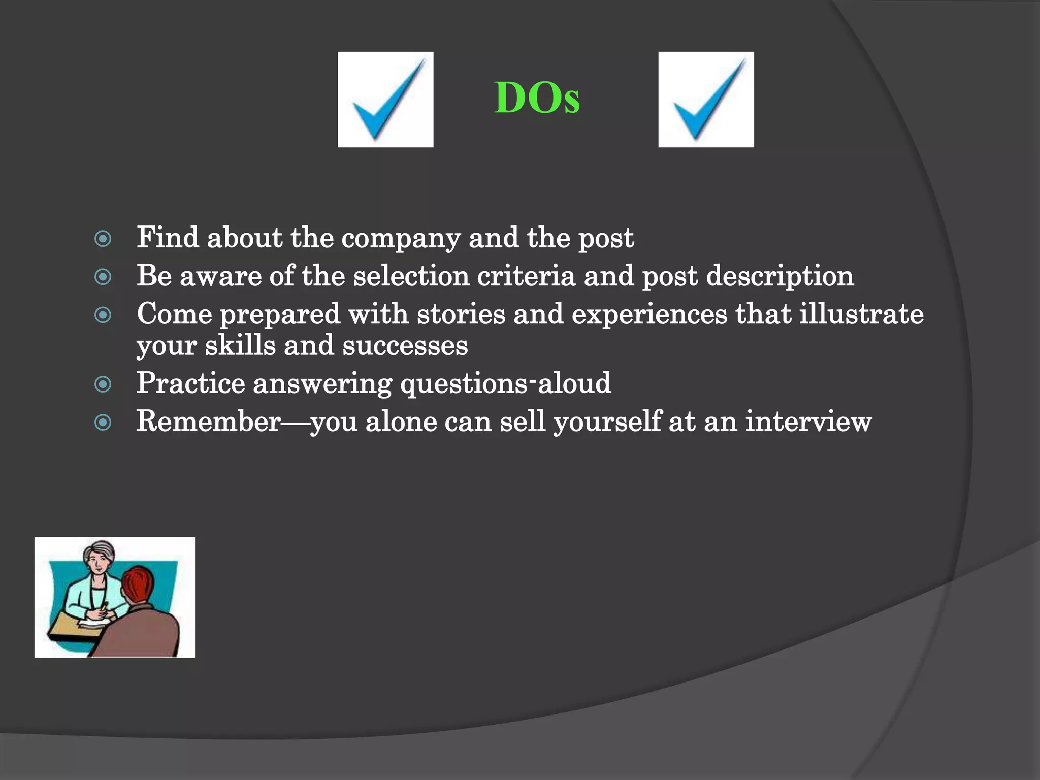 DOs

   Find about the company and the post
   Be aware of the selection criteria and post description
   Come prepared with stories and experiences that illustrate
    your skills and successes
   Practice answering questions-aloud
   Remember—you alone can sell yourself at an interview
 