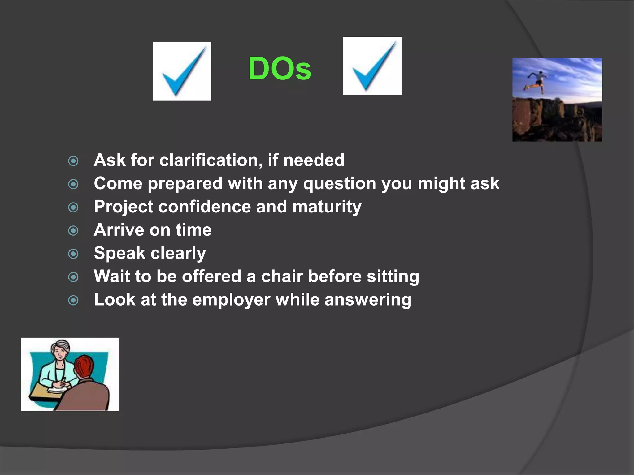 DOs

   Ask for clarification, if needed
   Come prepared with any question you might ask
   Project confidence and maturity
   Arrive on time
   Speak clearly
   Wait to be offered a chair before sitting
   Look at the employer while answering
 