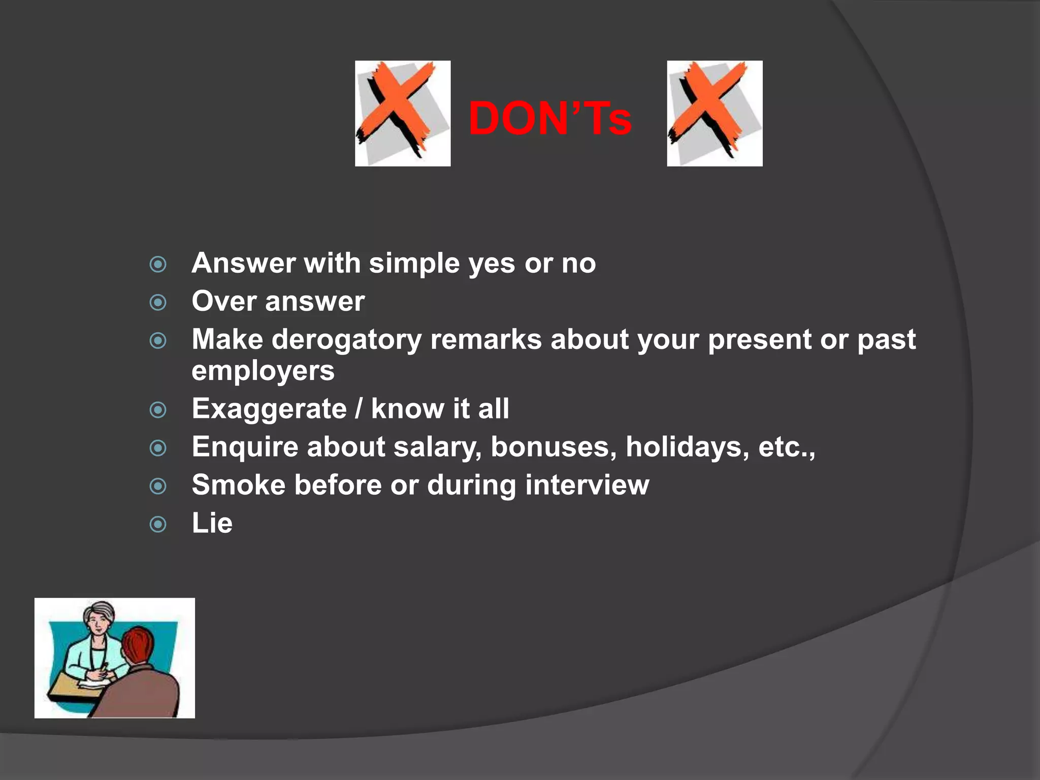 DON’Ts

   Answer with simple yes or no
   Over answer
   Make derogatory remarks about your present or past
    employers
   Exaggerate / know it all
   Enquire about salary, bonuses, holidays, etc.,
   Smoke before or during interview
   Lie
 